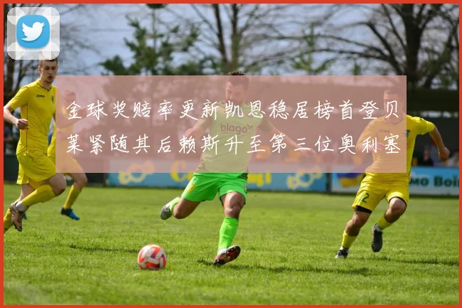 金球奖赔率更新凯恩稳居榜首登贝莱紧随其后赖斯升至第三位奥利塞排名下滑至第四