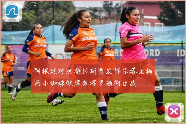 阿根廷对洪都拉斯首发阵容曝光梅西小蜘蛛缺席劳塔罗领衔出战