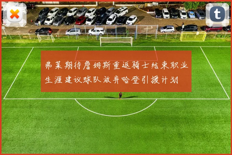 弗莱期待詹姆斯重返骑士结束职业生涯建议球队放弃哈登引援计划
