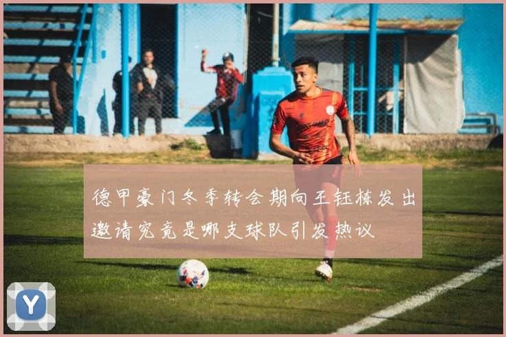 德甲豪门冬季转会期向王钰栋发出邀请究竟是哪支球队引发热议