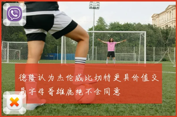 德隆认为杰伦威比切特更具价值交易字母哥雄鹿绝不会同意