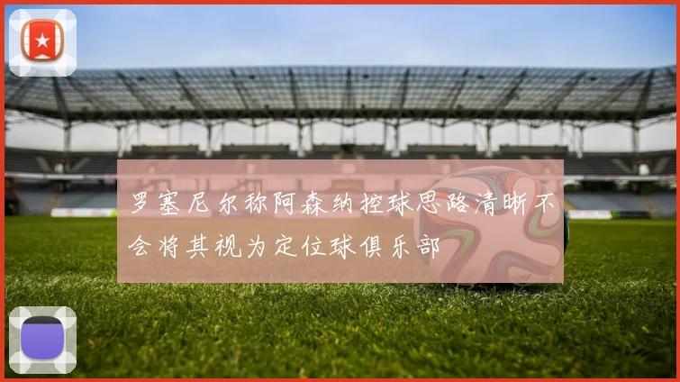 罗塞尼尔称阿森纳控球思路清晰不会将其视为定位球俱乐部