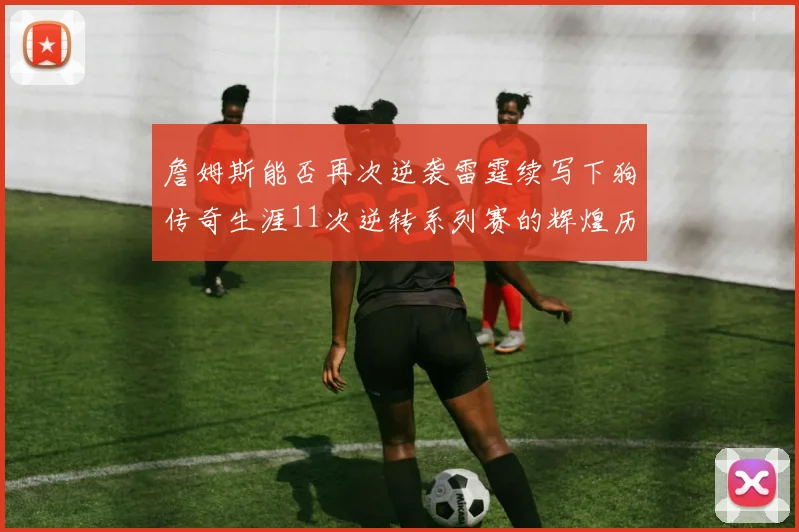 詹姆斯能否再次逆袭雷霆续写下狗传奇生涯11次逆转系列赛的辉煌历史