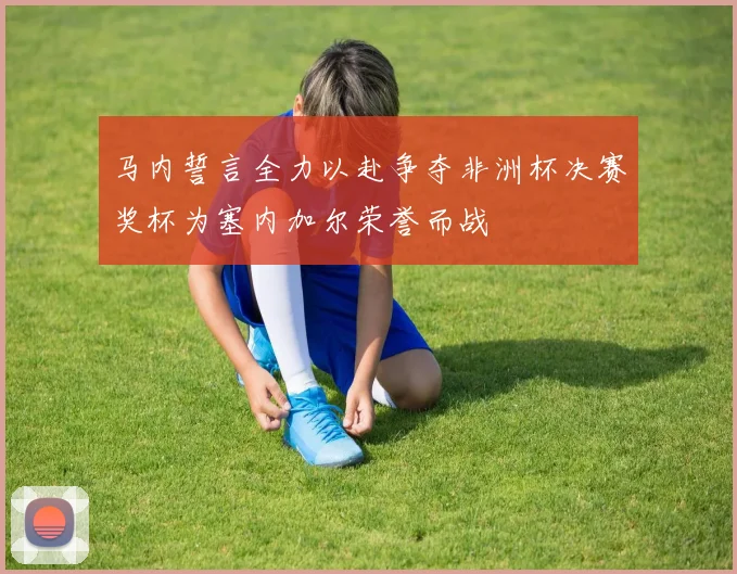 马内誓言全力以赴争夺非洲杯决赛奖杯为塞内加尔荣誉而战