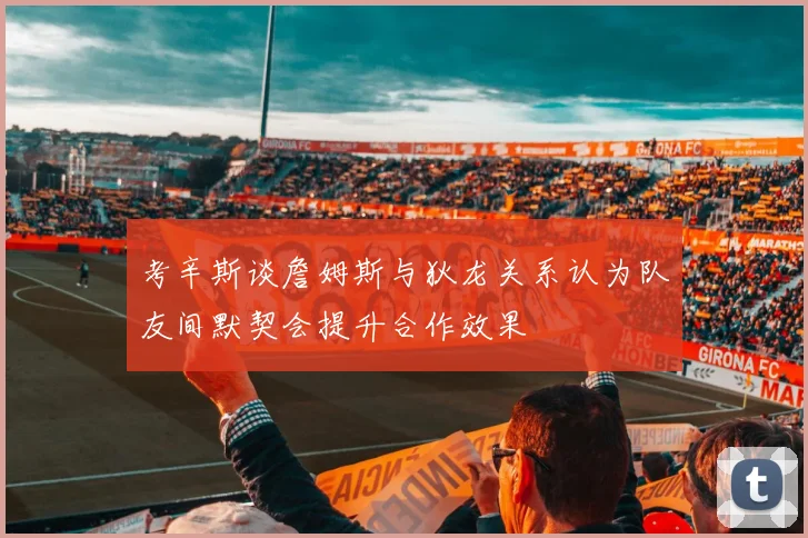 考辛斯谈詹姆斯与狄龙关系认为队友间默契会提升合作效果