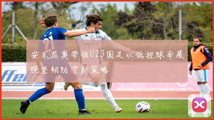 安东尼奥带领U23国足以低控球率展现坚韧防守新策略