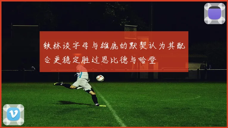 铁林谈字母与雄鹿的默契认为其配合更稳定胜过恩比德与哈登