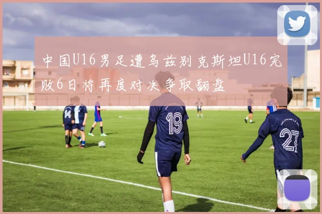 中国U16男足遭乌兹别克斯坦U16完败6日将再度对决争取翻盘