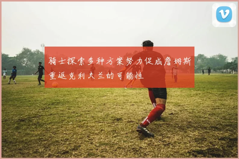 骑士探索多种方案努力促成詹姆斯重返克利夫兰的可能性