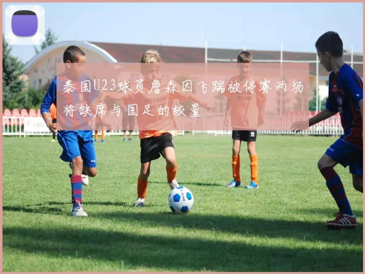 泰国U23球员詹森因飞踹被停赛两场将缺席与国足的较量