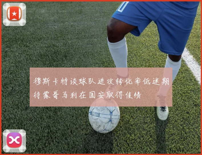 穆斯卡特谈球队进攻转化率低迷期待蒙哥马利在国安取得佳绩